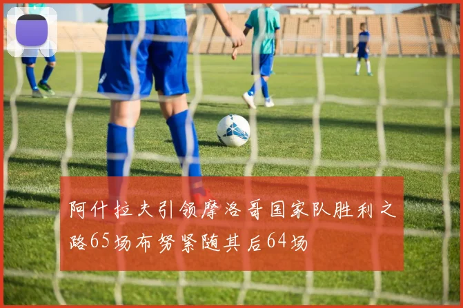 阿什拉夫引领摩洛哥国家队胜利之路65场布努紧随其后64场