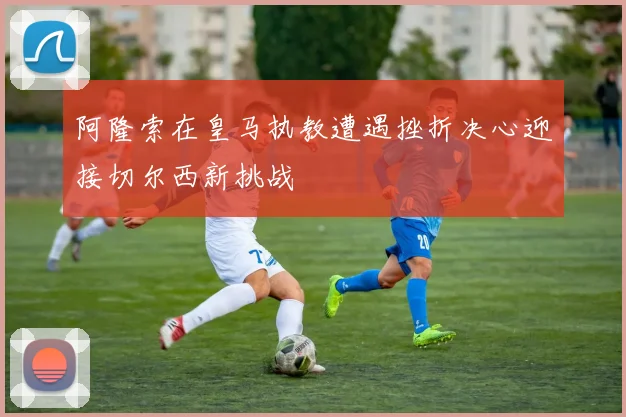 阿隆索在皇马执教遭遇挫折决心迎接切尔西新挑战