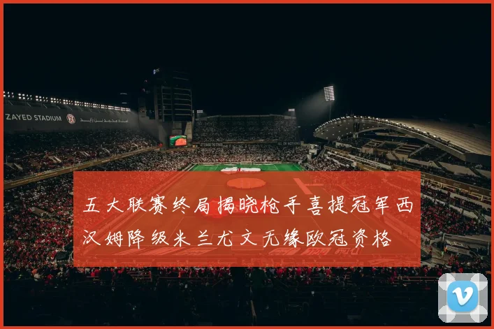 五大联赛终局揭晓枪手喜提冠军西汉姆降级米兰尤文无缘欧冠资格