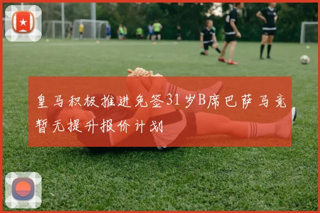 皇马积极推进免签31岁B席巴萨马竞暂无提升报价计划