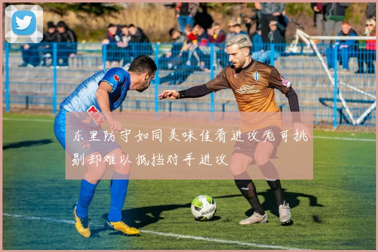 东里防守如同美味佳肴进攻无可挑剔却难以抵挡对手进攻