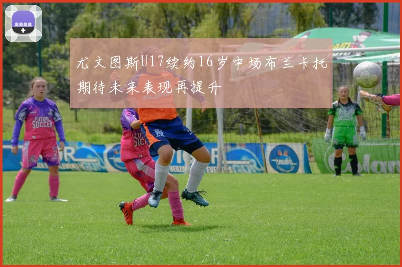 尤文图斯U17续约16岁中场布兰卡托期待未来表现再提升