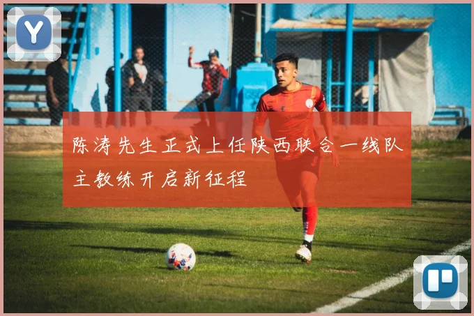 陈涛先生正式上任陕西联合一线队主教练开启新征程