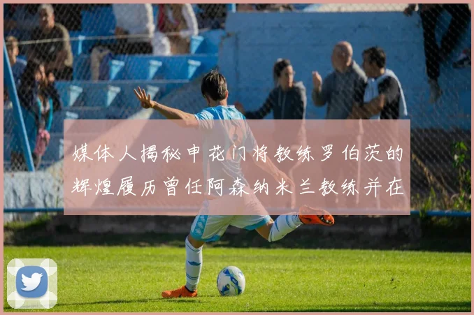 媒体人揭秘申花门将教练罗伯茨的辉煌履历曾任阿森纳米兰教练并在华夏执教