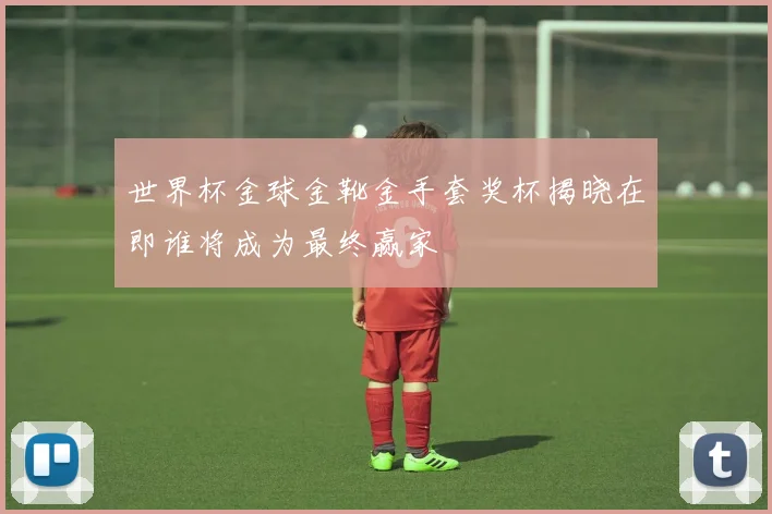 世界杯金球金靴金手套奖杯揭晓在即谁将成为最终赢家