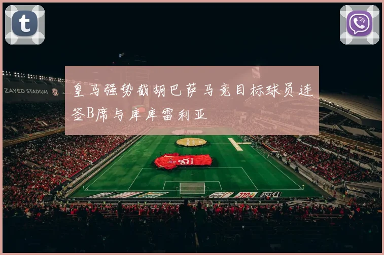 皇马强势截胡巴萨马竞目标球员连签B席与库库雷利亚