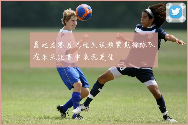 夏达龙赛后总结失误频繁期待球队在未来比赛中表现更佳