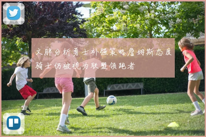 文胖分析勇士补强策略詹姆斯态度骑士仍被视为联盟领跑者