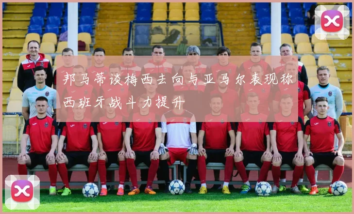 邦马蒂谈梅西去向与亚马尔表现称西班牙战斗力提升