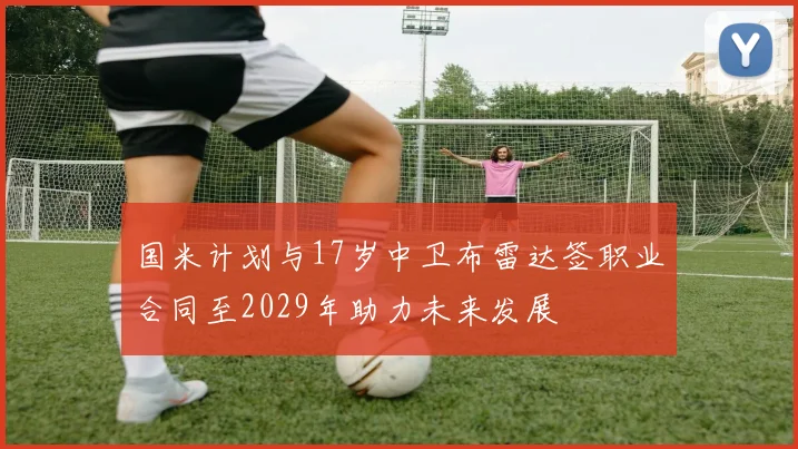 国米计划与17岁中卫布雷达签职业合同至2029年助力未来发展