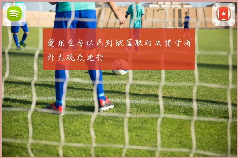 爱尔兰与以色列欧国联对决将于海外无观众进行