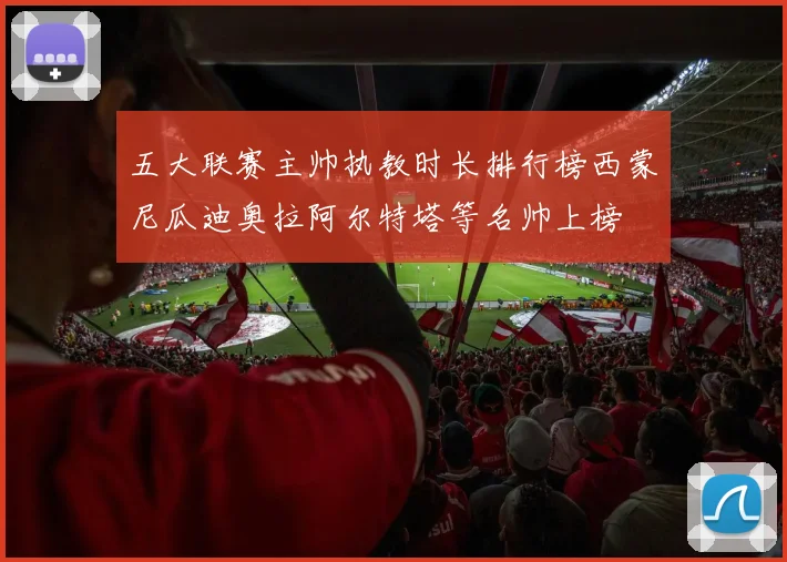 五大联赛主帅执教时长排行榜西蒙尼瓜迪奥拉阿尔特塔等名帅上榜