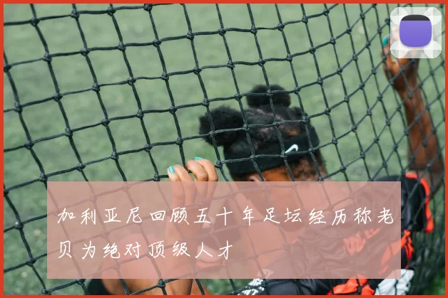 加利亚尼回顾五十年足坛经历称老贝为绝对顶级人才